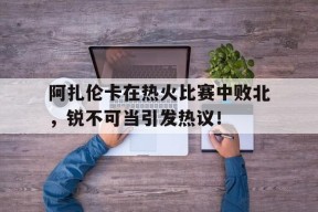 九游体育登录入口阿扎伦卡在热火比赛中败北，锐不可当引发热议！的简单介绍